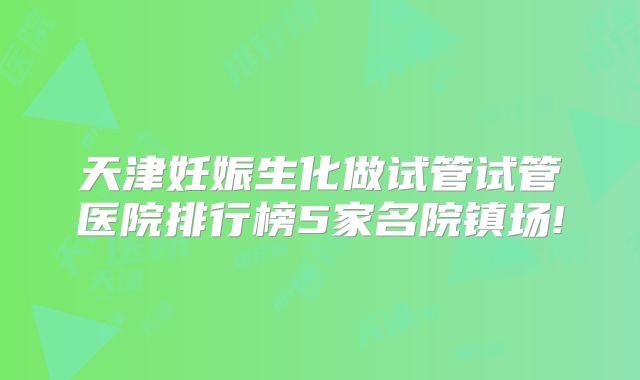 天津妊娠生化做试管试管医院排行榜5家名院镇场!