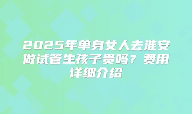 2025年单身女人去淮安做试管生孩子贵吗？费用详细介绍