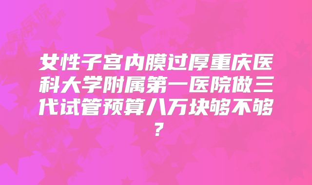 女性子宫内膜过厚重庆医科大学附属第一医院做三代试管预算八万块够不够?