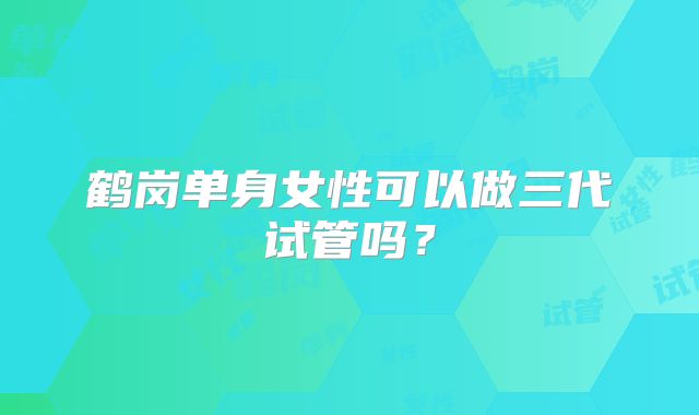 鹤岗单身女性可以做三代试管吗？