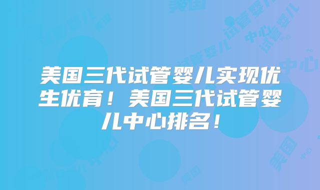 美国三代试管婴儿实现优生优育！美国三代试管婴儿中心排名！