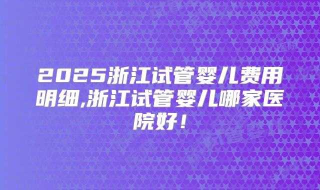 2025浙江试管婴儿费用明细,浙江试管婴儿哪家医院好！