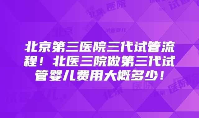 北京第三医院三代试管流程!北医三院做第三代试管婴儿费用大概多少!