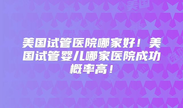 美国试管医院哪家好！美国试管婴儿哪家医院成功概率高！