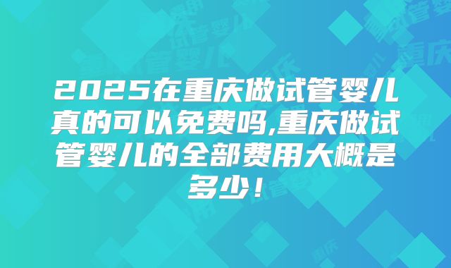 2025在重庆做试管婴儿真的可以免费吗,重庆做试管婴儿的全部费用大概是多少！