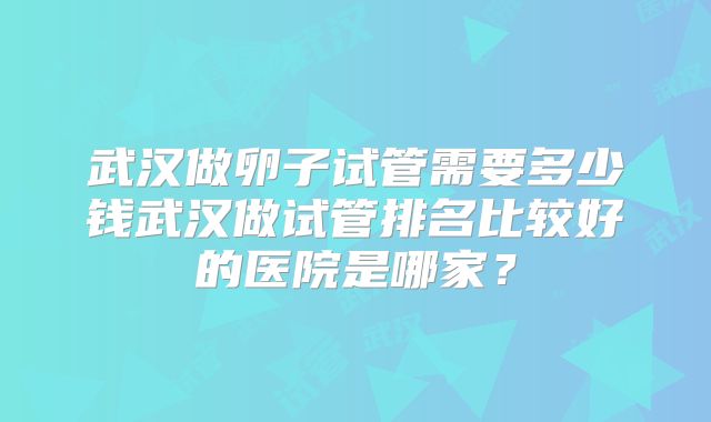 武汉做卵子试管需要多少钱武汉做试管排名比较好的医院是哪家？