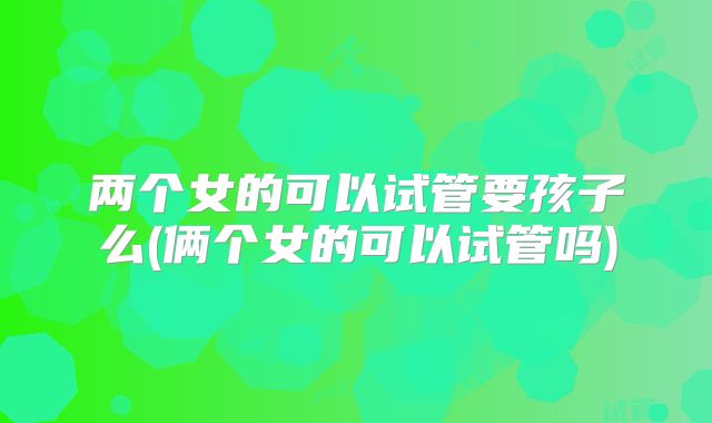 两个女的可以试管要孩子么(俩个女的可以试管吗)