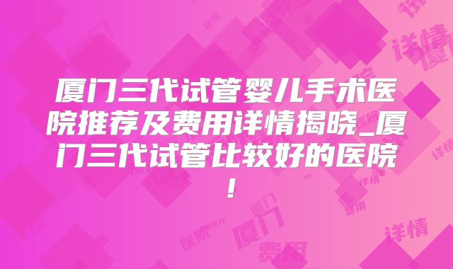 厦门三代试管婴儿手术医院推荐及费用详情揭晓_厦门三代试管比较好的医院！
