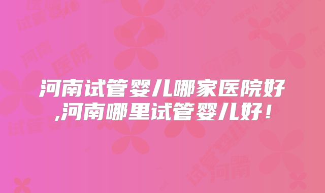 河南试管婴儿哪家医院好,河南哪里试管婴儿好!