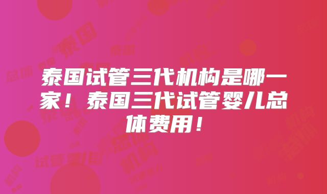 泰国试管三代机构是哪一家！泰国三代试管婴儿总体费用！