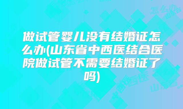 做试管婴儿没有结婚证怎么办(山东省中西医结合医院做试管不需要结婚证了吗)