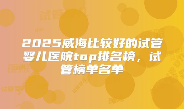2025威海比较好的试管婴儿医院top排名榜,试管榜单名单