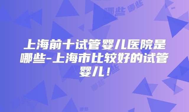 上海前十试管婴儿医院是哪些-上海市比较好的试管婴儿!