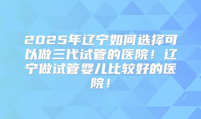 2025年辽宁如何选择可以做三代试管的医院！辽宁做试管婴儿比较好的医院！