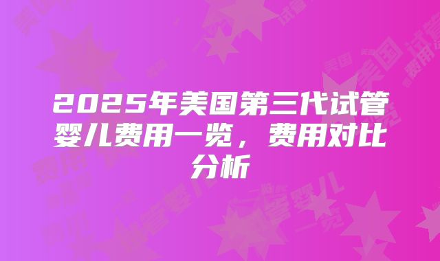 2025年美国第三代试管婴儿费用一览,费用对比分析