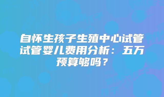 自怀生孩子生殖中心试管试管婴儿费用分析:五万预算够吗?