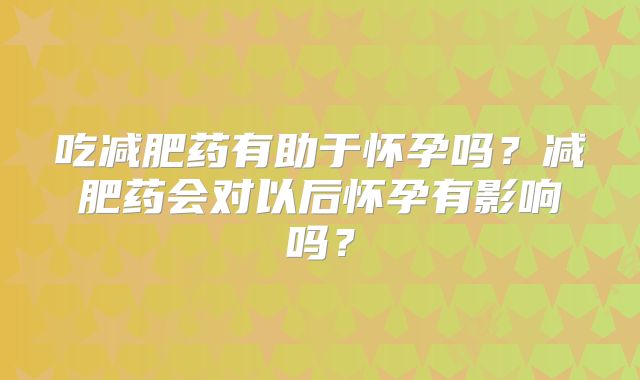 吃减肥药有助于怀孕吗？减肥药会对以后怀孕有影响吗？