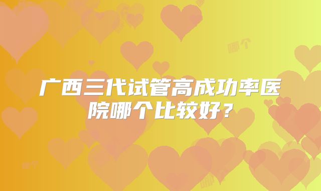 广西三代试管高成功率医院哪个比较好？