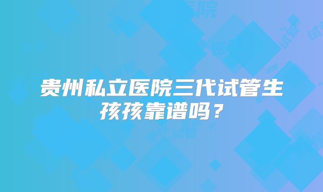 贵州私立医院三代试管生孩孩靠谱吗？