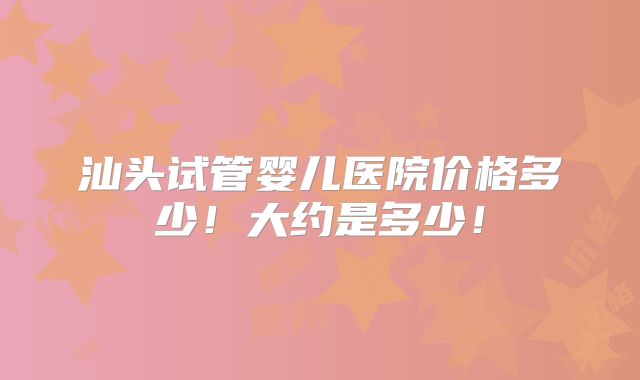 汕头试管婴儿医院价格多少！大约是多少！