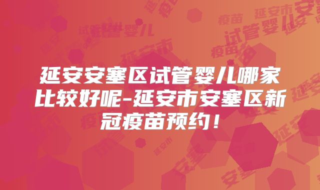 延安安塞区试管婴儿哪家比较好呢-延安市安塞区新冠疫苗预约！