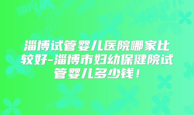 淄博试管婴儿医院哪家比较好-淄博市妇幼保健院试管婴儿多少钱!