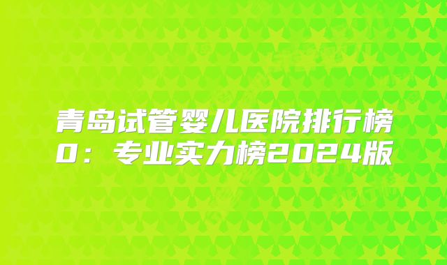 青岛试管婴儿医院排行榜0：专业实力榜2024版