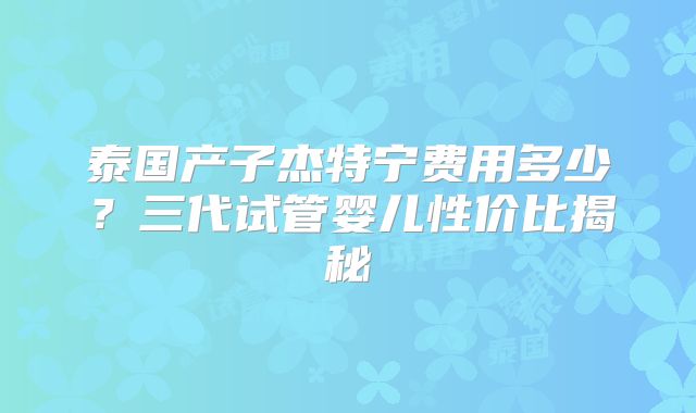 泰国产子杰特宁费用多少？三代试管婴儿性价比揭秘