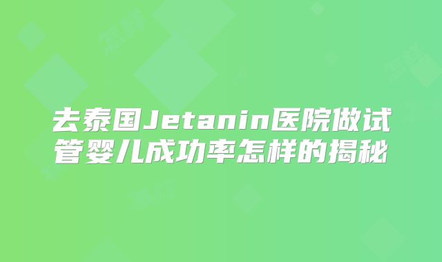 去泰国Jetanin医院做试管婴儿成功率怎样的揭秘