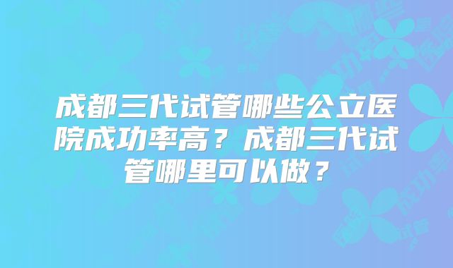 成都三代试管哪些公立医院成功率高？成都三代试管哪里可以做？