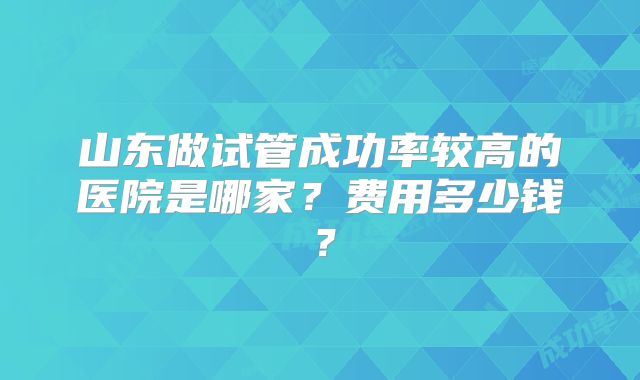 山东做试管成功率较高的医院是哪家？费用多少钱？