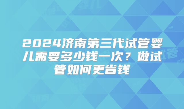 2024济南第三代试管婴儿需要多少钱一次？做试管如何更省钱