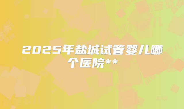 2025年盐城试管婴儿哪个医院**