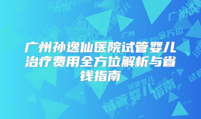 广州孙逸仙医院试管婴儿治疗费用全方位解析与省钱指南
