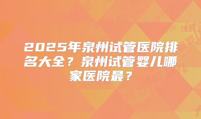 2025年泉州试管医院排名大全?泉州试管婴儿哪家医院最?
