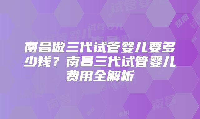 南昌做三代试管婴儿要多少钱？南昌三代试管婴儿费用全解析