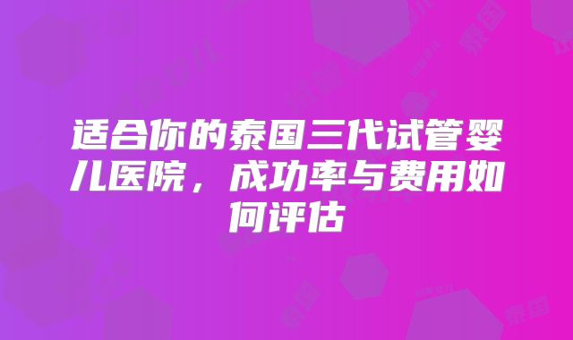 适合你的泰国三代试管婴儿医院，成功率与费用如何评估