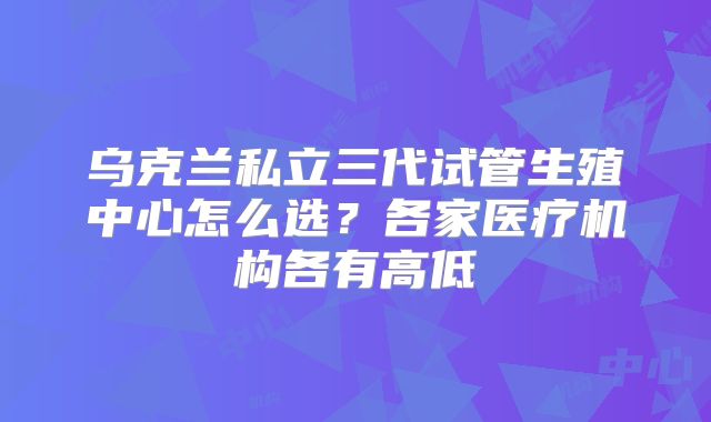 乌克兰私立三代试管生殖中心怎么选？各家医疗机构各有高低