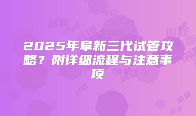 2025年阜新三代试管攻略？附详细流程与注意事项