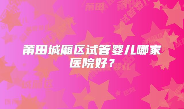 莆田城厢区试管婴儿哪家医院好?