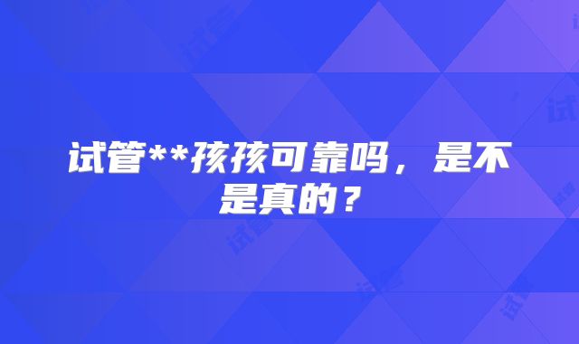试管**孩孩可靠吗，是不是真的？