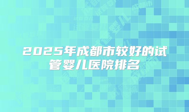 2025年成都市较好的试管婴儿医院排名