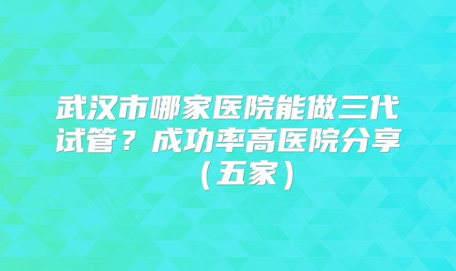 武汉市哪家医院能做三代试管？成功率高医院分享（五家）
