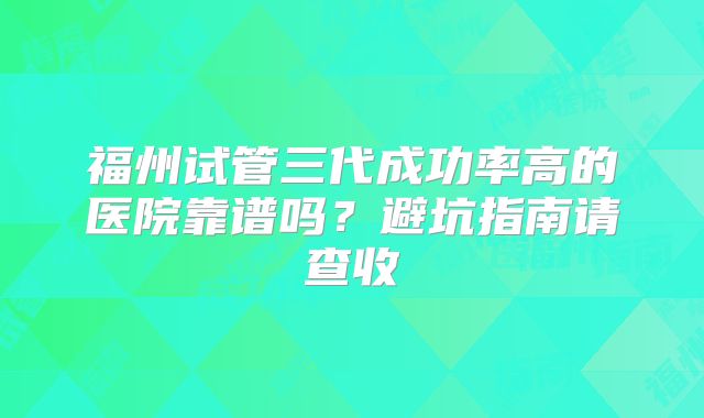 福州试管三代成功率高的医院靠谱吗?避坑指南请查收