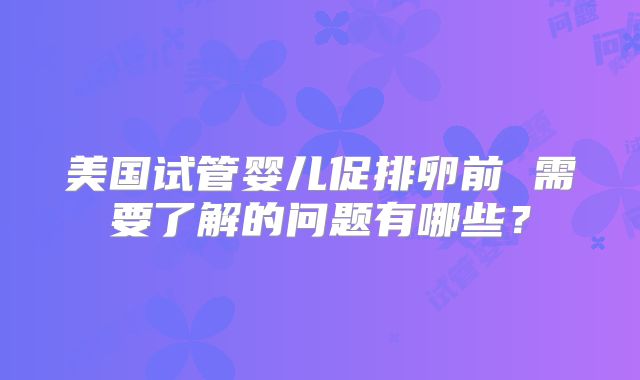 美国试管婴儿促排卵前 需要了解的问题有哪些？