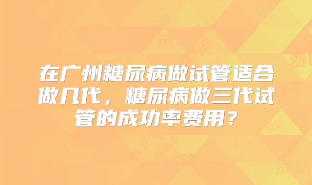 在广州糖尿病做试管适合做几代,糖尿病做三代试管的成功率费用?