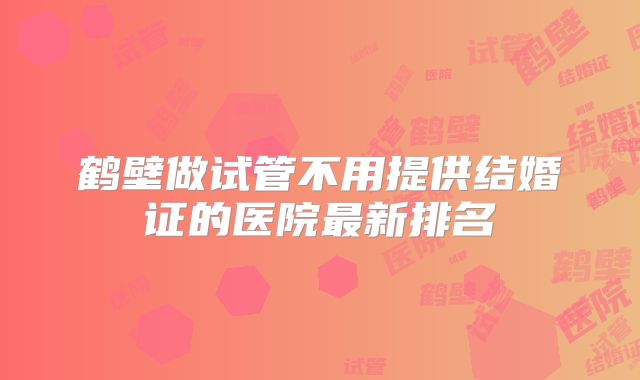 鹤壁做试管不用提供结婚证的医院最新排名