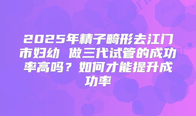 2025年精子畸形去江门市妇幼 做三代试管的成功率高吗?如何才能提升成功率