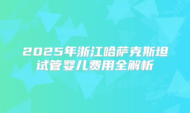 2025年浙江哈萨克斯坦试管婴儿费用全解析