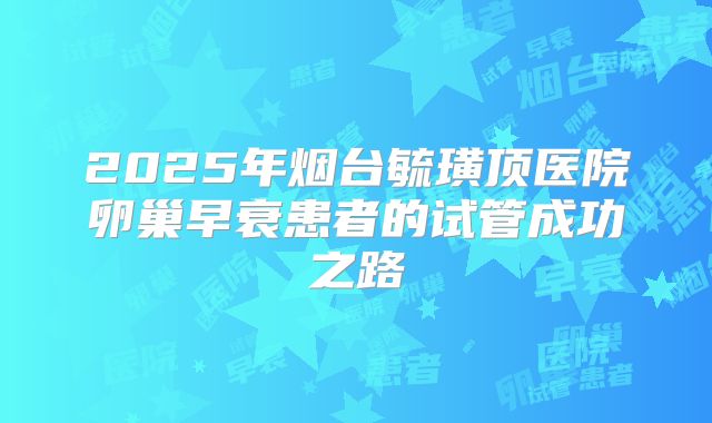 2025年烟台毓璜顶医院卵巢早衰患者的试管成功之路